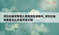 货拉拉被交警查人货混装能报销吗_货拉拉被交警查怎么办抓罚多少钱