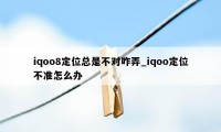 iqoo8定位总是不对咋弄_iqoo定位不准怎么办