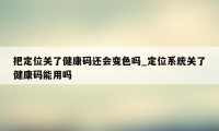 把定位关了健康码还会变色吗_定位系统关了健康码能用吗