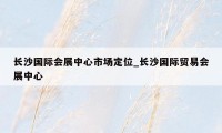 长沙国际会展中心市场定位_长沙国际贸易会展中心