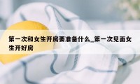 第一次和女生开房要准备什么_第一次见面女生开好房