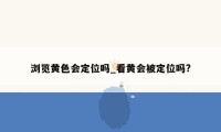 浏览黄色会定位吗_看黄会被定位吗?