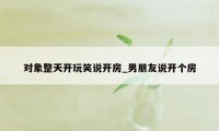 对象整天开玩笑说开房_男朋友说开个房