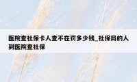 医院查社保卡人查不在罚多少钱_社保局的人到医院查社保