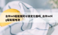 台铃m9超能版可以装定位器吗_台铃m9lg超能版电池