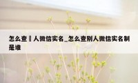 怎么查別人微信实名_怎么查别人微信实名制是谁