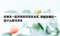 好朋友一起开房却没发生关系_和朋友睡在一起什么都没发生