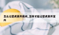 怎么让壁虎离开房间_怎样才能让壁虎离开室内