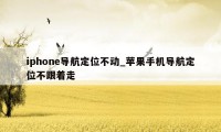 iphone导航定位不动_苹果手机导航定位不跟着走