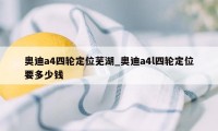 奥迪a4四轮定位芜湖_奥迪a4l四轮定位要多少钱