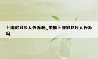 上牌可以找人代办吗_车辆上牌可以找人代办吗