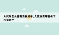 人死后怎么查有没有房子_人死后去哪查名下所有财产