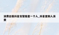 消费日报抖音交警路查一个人_抖音查别人消费