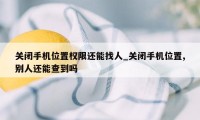 关闭手机位置权限还能找人_关闭手机位置,别人还能查到吗