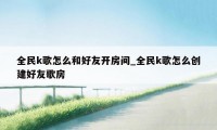 全民k歌怎么和好友开房间_全民k歌怎么创建好友歌房