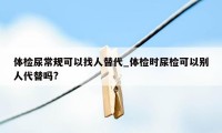 体检尿常规可以找人替代_体检时尿检可以别人代替吗?