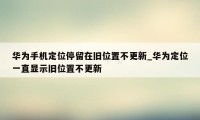 华为手机定位停留在旧位置不更新_华为定位一直显示旧位置不更新