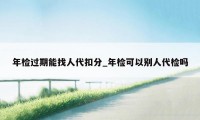 年检过期能找人代扣分_年检可以别人代检吗