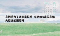 车辆熄火了还能定位吗_车辆gps定位车熄火后还能跟踪吗