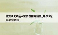 黑龙江无线gps定位器招商加盟_哈尔滨gps定位系统