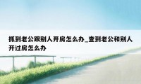 抓到老公跟别人开房怎么办_查到老公和别人开过房怎么办