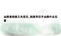 山西省阳泉三大定位_阳泉市位于山西什么位置