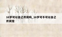 16岁可以自己开房吗_16岁可不可以自己开宾馆