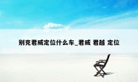 别克君威定位什么车_君威 君越 定位