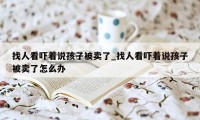 找人看吓着说孩子被卖了_找人看吓着说孩子被卖了怎么办