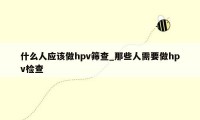 什么人应该做hpv筛查_那些人需要做hpv检查