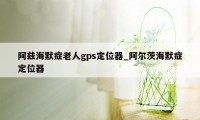 阿兹海默症老人gps定位器_阿尔茨海默症定位器