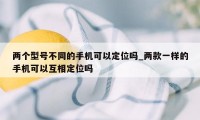 两个型号不同的手机可以定位吗_两款一样的手机可以互相定位吗