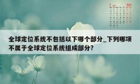 全球定位系统不包括以下哪个部分_下列哪项不属于全球定位系统组成部分?