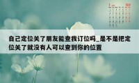 自己定位关了朋友能查我订位吗_是不是把定位关了就没有人可以查到你的位置