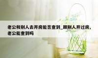 老公和别人去开房能否查到_跟别人开过房,老公能查到吗