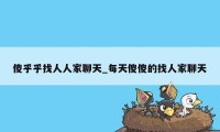 傻乎乎找人人家聊天_每天傻傻的找人家聊天