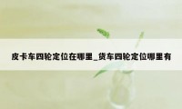 皮卡车四轮定位在哪里_货车四轮定位哪里有