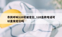 市民呼叫120可被定位_120急救电话可以直接定位吗