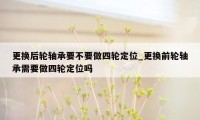 更换后轮轴承要不要做四轮定位_更换前轮轴承需要做四轮定位吗