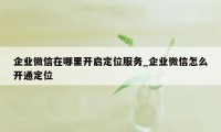 企业微信在哪里开启定位服务_企业微信怎么开通定位