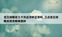 定位双眼皮三个月还浮肿正常吗_三点定位双眼皮做完眼睛很肿