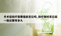 手术后放疗需要提前定位吗_放疗做好定位后一般还要等多久