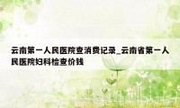 云南第一人民医院查消费记录_云南省第一人民医院妇科检查价钱