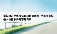 定位对方手机号位置软件靠谱吗_手机号定位他人位置软件是不是真的