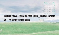 苹果定位另一部苹果位置准吗_苹果可以定位另一个苹果手机位置吗