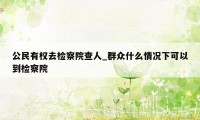 公民有权去检察院查人_群众什么情况下可以到检察院