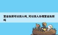 营业执照可以找人吗_可以找人办理营业执照吗