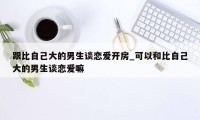 跟比自己大的男生谈恋爱开房_可以和比自己大的男生谈恋爱嘛